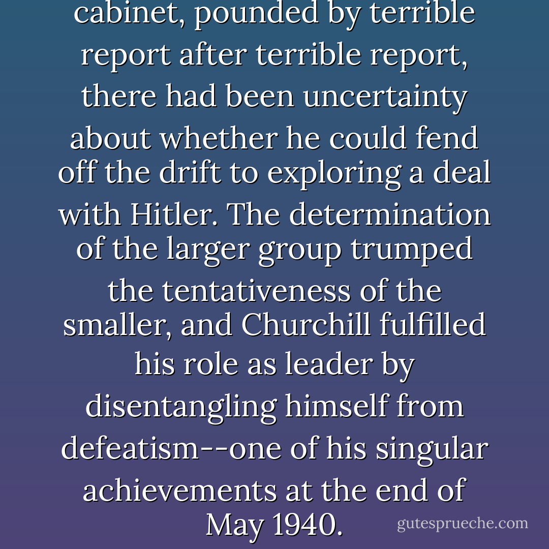 In the closed circle of the war cabinet, pounded by terrible report after terrible report, there had been uncertainty about whether he could fend off the drift to exploring a deal with Hitler. The determination of the larger group trumped the tentativeness of the smaller, and Churchill fulfilled his role as leader by disentangling himself from defeatism--one of his singular achievements at the end of May 1940. - Jon Meacham