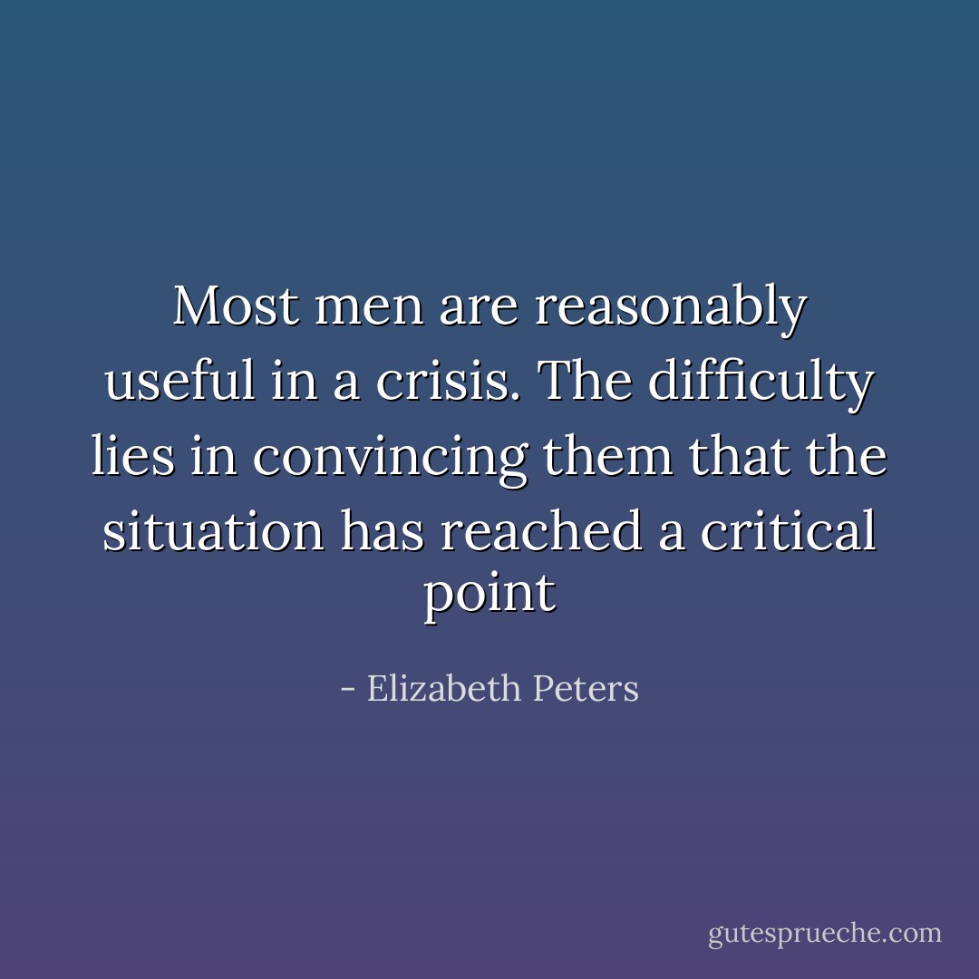 Most men are reasonably useful in a crisis. The difficulty lies in convincing them that the situation has reached a critical point - Elizabeth Peters