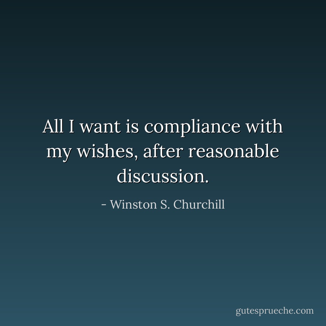 All I want is compliance with my wishes, after reasonable discussion. - Winston S. Churchill