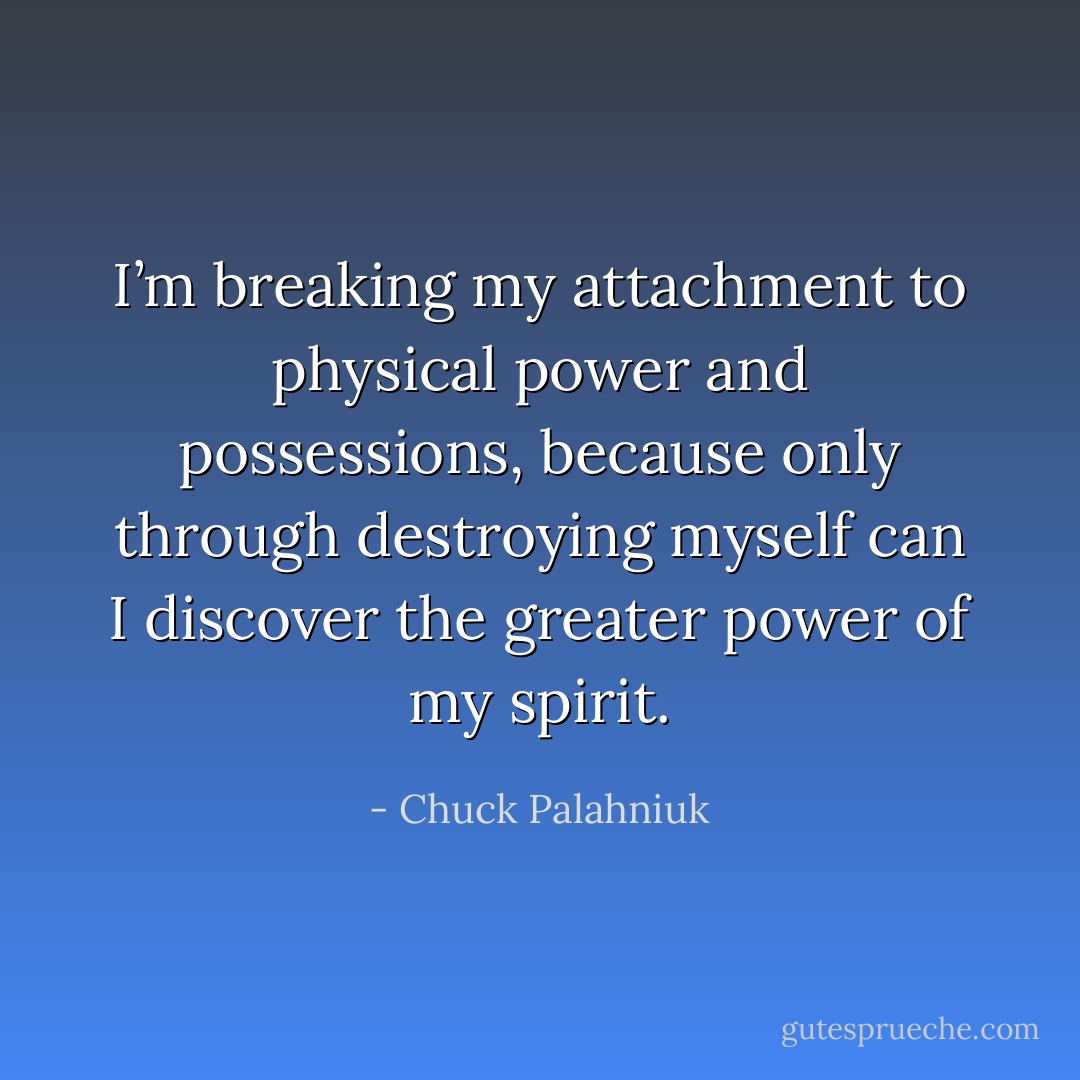 I’m breaking my attachment to physical power and possessions, because only through destroying myself can I discover the greater power of my spirit. - Chuck Palahniuk
