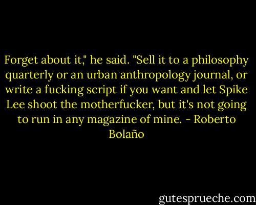 Forget about it," he said. "Sell it to a philosophy quarterly or an urban anthropology journal, or write a fucking script if you want and let Spike Lee shoot the motherfucker, but it's not going to run in any magazine of mine. - Roberto Bolaño