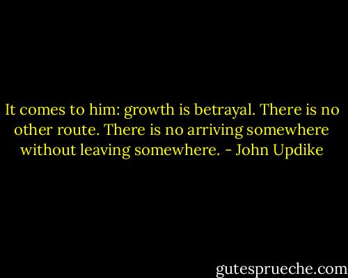 It comes to him: growth is betrayal. There is no other route. There is no arriving somewhere without leaving somewhere. - John Updike