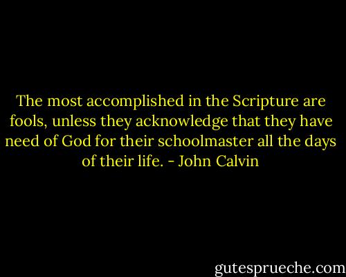 The most accomplished in the Scripture are fools, unless they acknowledge that they have need of God for their schoolmaster all the days of their life. - John Calvin