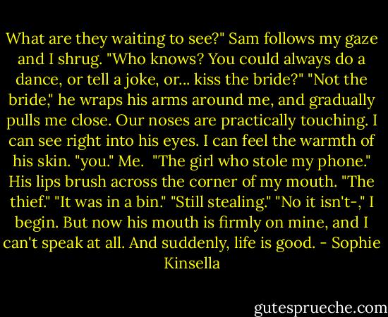 What are they waiting to see?" Sam follows my gaze and I shrug. "Who knows? You could always do a dance, or tell a joke, or... kiss the bride?"<br />"Not the bride," he wraps his arms around me, and gradually pulls me close. Our noses are practically touching. I can see right into his eyes. I can feel the warmth of his skin. "you." Me. <br />"The girl who stole my phone." His lips brush across the corner of my mouth. "The thief."<br />"It was in a bin."<br />"Still stealing."<br />"No it isn't-," I begin. But now his mouth is firmly on mine, and I can't speak at all. And suddenly, life is good. - Sophie Kinsella