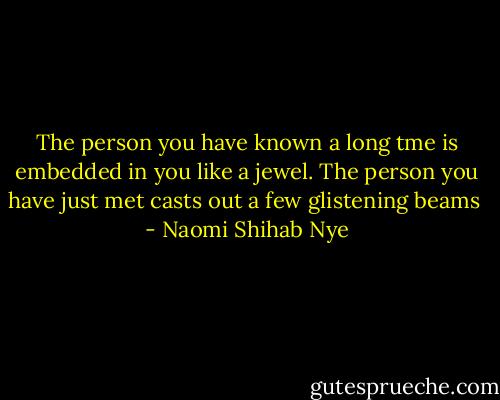 The person you have known a long tme is embedded in you like a jewel. The person you have just met casts out a few glistening beams  - Naomi Shihab Nye