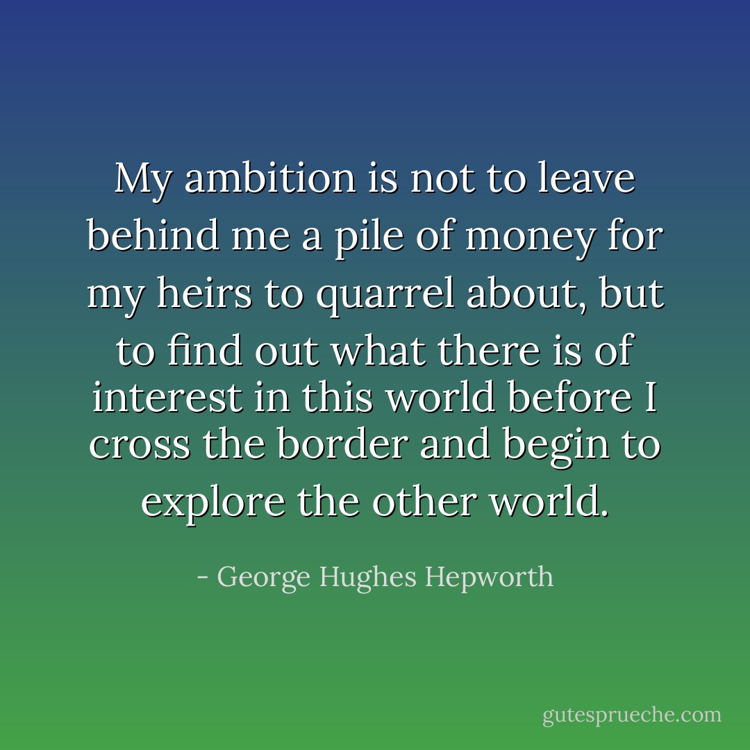 My ambition is not to leave behind me a pile of money for my heirs to quarrel about, but to find out what there is of interest in this world before I cross the border and begin to explore the other world. - George Hughes Hepworth