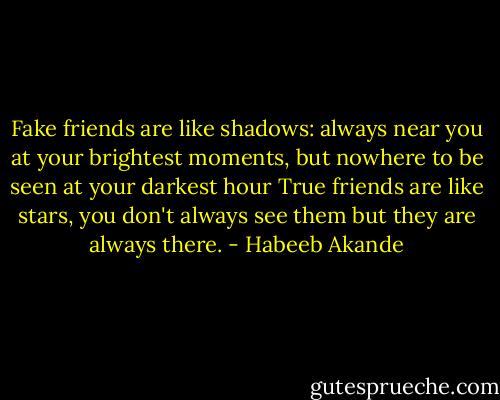Fake friends are like shadows: always near you at your brightest moments, but nowhere to be seen at your darkest hour<br />True friends are like stars, you don't always see them but they are always there. - Habeeb Akande