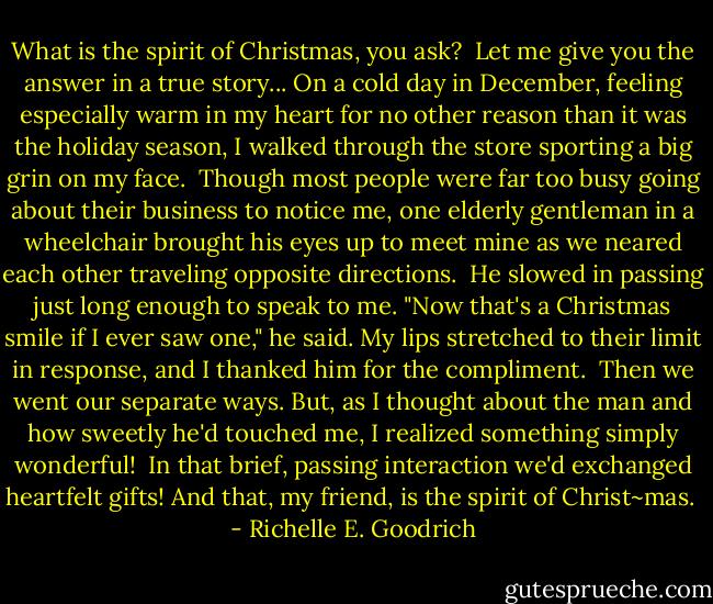 What is the spirit of Christmas, you ask?  Let me give you the answer in a true story...<br />On a cold day in December, feeling especially warm in my heart for no other reason than it was the holiday season, I walked through the store sporting a big grin on my face.  Though most people were far too busy going about their business to notice me, one elderly gentleman in a wheelchair brought his eyes up to meet mine as we neared each other traveling opposite directions.  He slowed in passing just long enough to speak to me.<br />"Now that's a Christmas smile if I ever saw one," he said.<br />My lips stretched to their limit in response, and I thanked him for the compliment.  Then we went our separate ways. But, as I thought about the man and how sweetly he'd touched me, I realized something simply wonderful!  In that brief, passing interaction we'd exchanged heartfelt gifts!<br />And that, my friend, is the spirit of Christ~mas.  - Richelle E. Goodrich