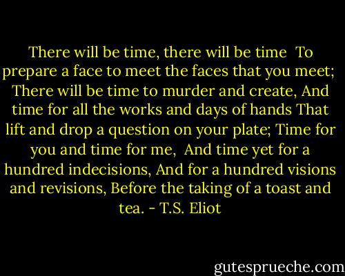 There will be time, there will be time<br /><br />To prepare a face to meet the faces that you meet;<br /><br />There will be time to murder and create,<br />And time for all the works and days of hands<br />That lift and drop a question on your plate;<br />Time for you and time for me,<br /><br />And time yet for a hundred indecisions,<br />And for a hundred visions and revisions,<br />Before the taking of a toast and tea. - T.S. Eliot