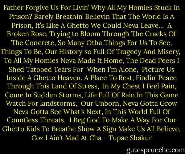 Father Forgive Us For Livin’<br />Why All My Homies Stuck In Prison?<br />Barely Breathin’ Believin That The World Is A Prison,<br />It’s Like A Ghetto We Could Neva Leave…<br /><br />A Broken Rose, Trying to Bloom Through The Cracks Of The Concrete,<br />So Many Otha Things For Us To See, Things To Be,<br />Our History so Full Of Tragedy And Misery,<br /><br />To All My Homies Neva Made It Home,<br />The Dead Peers I Shed Tatooed Tears For <br />When I’m Alone,<br /><br />Picture Us Inside A Ghetto Heaven, A Place To Rest,<br />Findin’ Peace Through This Land Of Stress,<br /><br />In My Chest I Feel Pain, Come In Sudden Storms,<br />Life Full Of Rain In This Game Watch For landstorms,<br /><br />Our Unborn,<br />Neva Gotta Grow<br />Neva Gotta See What’s Next,<br />In This World Full Of Countless Threats,<br /><br />I Beg God To Make A Way<br />For Our Ghetto Kids To Breathe<br />Show A Sign<br />Make Us All Believe,<br />Coz I Ain’t Mad At Cha - Tupac Shakur