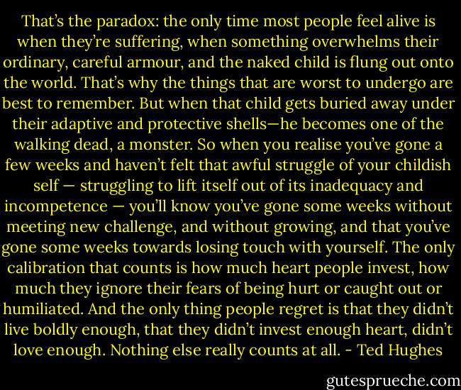 That’s the paradox: the only time most people feel alive is when they’re suffering, when something overwhelms their ordinary, careful armour, and the naked child is flung out onto the world. That’s why the things that are worst to undergo are best to remember. But when that child gets buried away under their adaptive and protective shells—he becomes one of the walking dead, a monster. So when you realise you’ve gone a few weeks and haven’t felt that awful struggle of your childish self — struggling to lift itself out of its inadequacy and incompetence — you’ll know you’ve gone some weeks without meeting new challenge, and without growing, and that you’ve gone some weeks towards losing touch with yourself. The only calibration that counts is how much heart people invest, how much they ignore their fears of being hurt or caught out or humiliated. And the only thing people regret is that they didn’t live boldly enough, that they didn’t invest enough heart, didn’t love enough. Nothing else really counts at all. - Ted Hughes