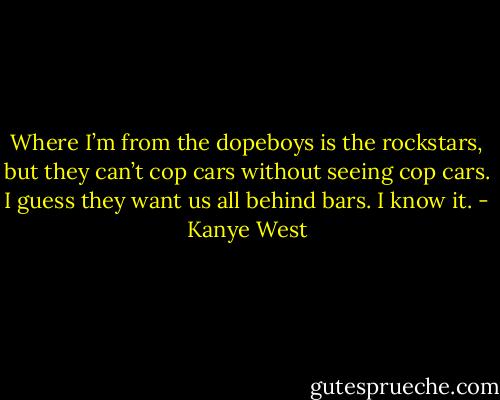 Where I’m from the dopeboys is the rockstars, but they can’t cop cars without seeing cop cars. I guess they want us all behind bars. I know it. - Kanye West