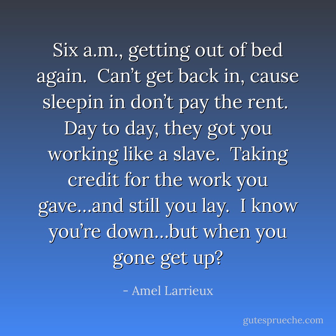 Six a.m., getting out of bed again.<br /><br />Can’t get back in, cause sleepin in don’t pay the rent.<br /><br />Day to day, they got you working like a slave.<br /><br />Taking credit for the work you gave…and still you lay.<br /><br />I know you’re down…but when you gone get up? - Amel Larrieux