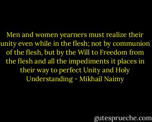 Men and women yearners must realize their unity even while in the<br />flesh; not by communion of the flesh, but by the Will to Freedom from<br />the flesh and all the impediments it places in their way to perfect<br />Unity and Holy Understanding - Mikhail Naimy