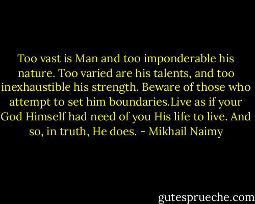 Too vast is Man and too imponderable his nature. Too varied are his<br />talents, and too inexhaustible his strength. Beware of those who<br />attempt to set him boundaries.Live as if your God Himself had need of<br />you His life to live. And so, in truth, He does. - Mikhail Naimy