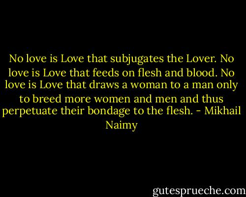 No love is Love that subjugates the Lover.<br />No love is Love that feeds on flesh and blood.<br />No love is Love that draws a woman to a man only to breed<br />more women and men and thus perpetuate their bondage to the flesh. - Mikhail Naimy