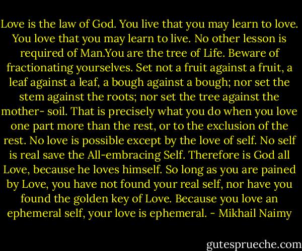 Love is the law of God. You live that you may learn to love. You love<br />that you may learn to live. No other lesson is required of Man.You are<br />the tree of Life. Beware of fractionating yourselves. Set not a fruit against a fruit, a leaf against a leaf, a bough against a bough; nor<br />set the stem against the roots; nor set the tree against the mother-<br />soil. That is precisely what you do when you love one part more than<br />the rest, or to the exclusion of the rest. No love is possible except<br />by the love of self. No self is real save the All-embracing Self.<br />Therefore is God all Love, because he loves himself. So long as you<br />are pained by Love, you have not found your real self, nor have you<br />found the golden key of Love. Because you love an ephemeral self, your<br />love is ephemeral. - Mikhail Naimy