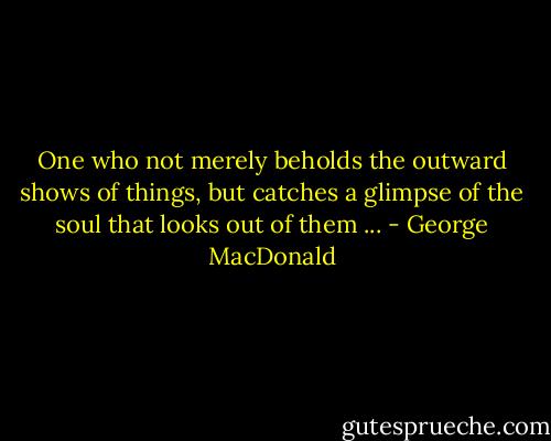 One who not merely beholds the outward shows of things, but catches a glimpse of the soul that looks out of them ... - George MacDonald