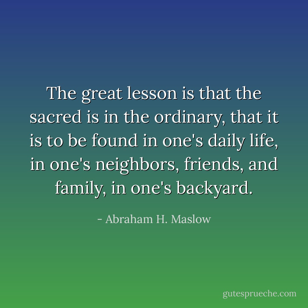 The great lesson is that the sacred is in the ordinary, that it is to be found in one's daily life, in one's neighbors, friends, and family, in one's backyard. - Abraham H. Maslow