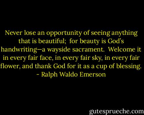 Never lose an opportunity of seeing anything that is beautiful; <br />for beauty is God’s handwriting—a wayside sacrament. <br />Welcome it in every fair face, in every fair sky, in every fair flower,<br />and thank God for it as a cup of blessing. - Ralph Waldo Emerson