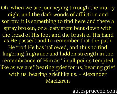 Oh, when we are journeying through the murky night and the dark woods of affliction and sorrow, it is something to find here and there a spray broken, or a leafy stem bent down with the tread of His foot and the brush of His hand as He passed; and to remember that the path He trod He has hallowed, and thus to find lingering fragrance and hidden strength in the remembrance of Him as " in all points tempted like as we are," bearing grief for us, bearing grief with us, bearing grief like us. - Alexander MacLaren