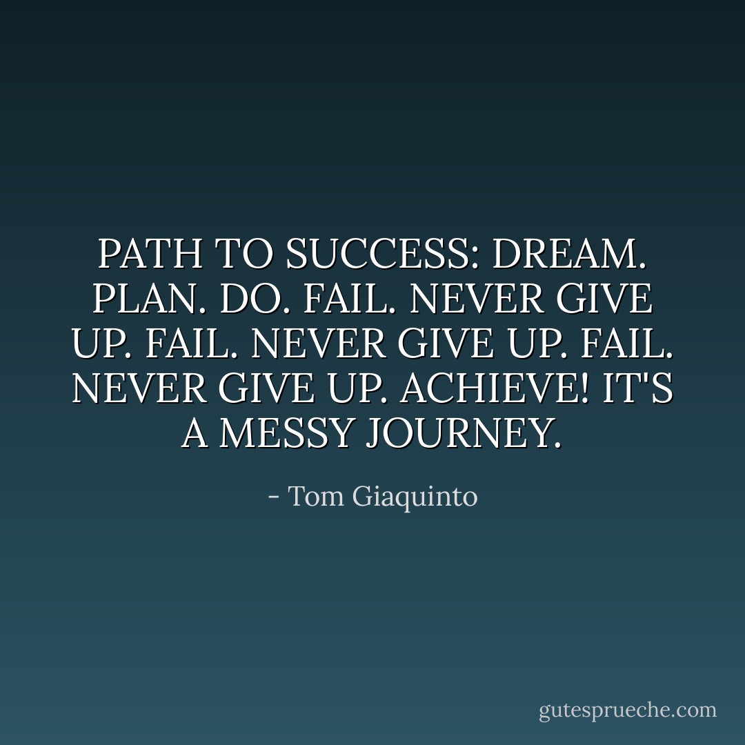 PATH TO SUCCESS: DREAM. PLAN. DO. FAIL. NEVER GIVE UP. FAIL. NEVER GIVE UP. FAIL. NEVER GIVE UP. ACHIEVE! IT'S A MESSY JOURNEY. - Tom Giaquinto