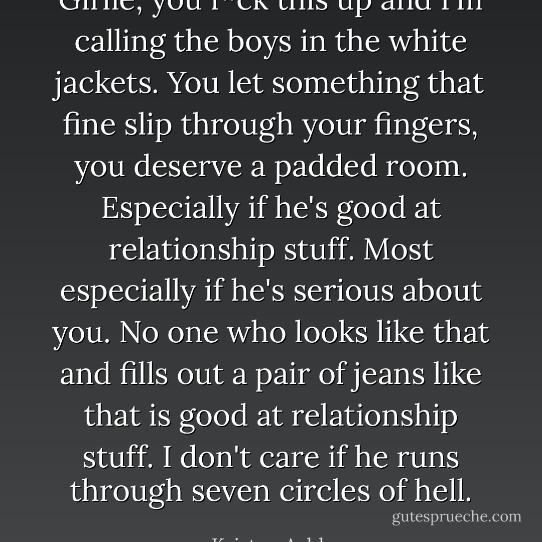 Girlie, you f*ck this up and I'm calling the boys in the white jackets. You let something that fine slip through your fingers, you deserve a padded room. Especially if he's good at relationship stuff. Most especially if he's serious about you. No one who looks like that and fills out a pair of jeans like that is good at relationship stuff. I don't care if he runs through seven circles of hell. - Kristen Ashley