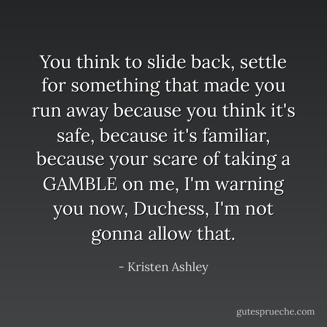 You think to slide back, settle for something that made you run away because you think it's safe, because it's familiar, because your scare of taking a GAMBLE on me, I'm warning you now, Duchess, I'm not gonna allow that. - Kristen Ashley