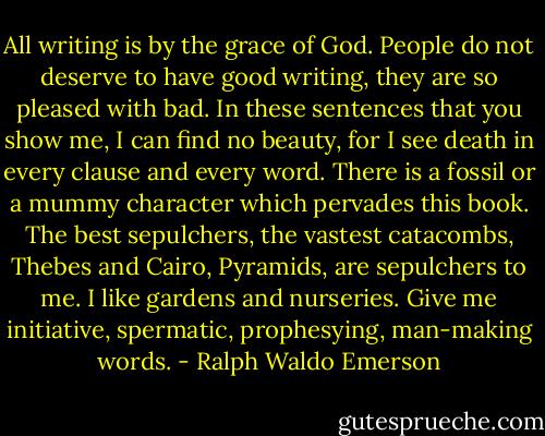 All writing is by the grace of God. People do not deserve to have good writing, they are so pleased with bad. In these sentences that you show me, I can find no beauty, for I see death in every clause and every word. There is a fossil or a mummy character which pervades this book. The best sepulchers, the vastest catacombs, Thebes and Cairo, Pyramids, are sepulchers to me. I like gardens and nurseries. Give me initiative, spermatic, prophesying, man-making words. - Ralph Waldo Emerson