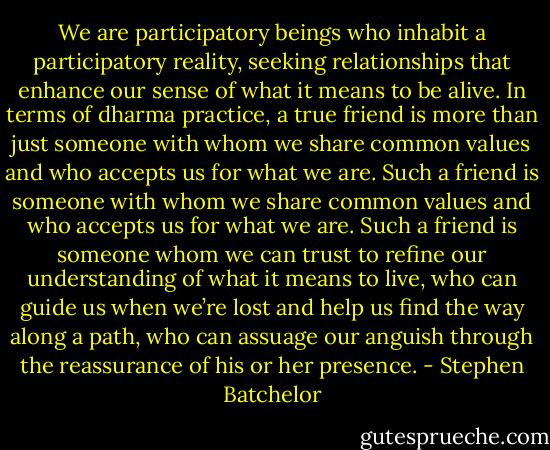 We are participatory beings who inhabit a participatory reality, seeking relationships that enhance our sense of what it means to be alive. In terms of dharma practice, a true friend is more than just someone with whom we share common values and who accepts us for what we are. Such a friend is someone with whom we share common values and who accepts us for what we are. Such a friend is someone whom we can trust to refine our understanding of what it means to live, who can guide us when we’re lost and help us find the way along a path, who can assuage our anguish through the reassurance of his or her presence. - Stephen Batchelor