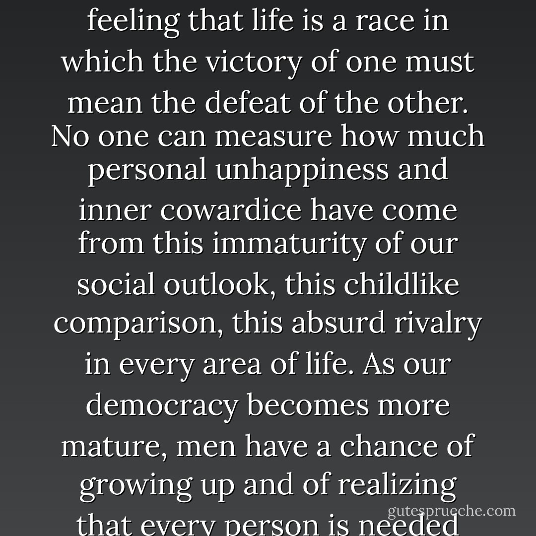 There has been among us, particularly in America, an adolescent competitiveness—a feeling that life is a race in which the victory of one must mean the defeat of the other. No one can measure how much personal unhappiness and inner cowardice have come from this immaturity of our social outlook, this childlike comparison, this absurd rivalry in every area of life. As our democracy becomes more mature, men have a chance of growing up and of realizing that every person is needed and has some contribution to make. - Joshua Loth Liebman