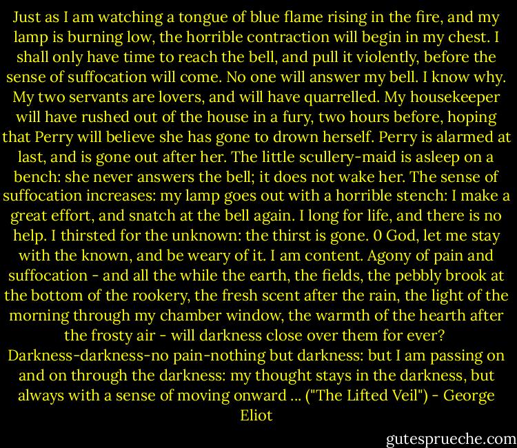 Just as I am watching a tongue of blue flame rising in the fire, and my lamp is burning low, the horrible contraction will begin in my chest. I shall only have time to reach the bell, and pull it violently, before the sense of suffocation will come. No one will answer my bell. I know why. My two servants are lovers, and will have quarrelled. My housekeeper will have rushed out of the house in a fury, two hours before, hoping that Perry will believe she has gone to drown herself. Perry is alarmed at last, and is gone out after her. The little scullery-maid is asleep on a bench: she never answers the bell; it does not wake her. The sense of suffocation increases: my lamp goes out with a horrible stench: I make a great effort, and snatch at the bell again. I long for life, and there is no help. I thirsted for the unknown: the thirst is gone. 0 God, let me stay with the known, and be weary of it. I am content. Agony of pain and suffocation - and all the while the earth, the fields, the pebbly brook at the bottom of the rookery, the fresh scent after the rain, the light of the morning through my chamber window, the warmth of the hearth after the frosty air - will darkness close over them for ever?<br /><br />Darkness-darkness-no pain-nothing but darkness: but I am passing on and on through the darkness: my thought stays in the darkness, but always with a sense of moving onward ... ("The Lifted Veil") - George Eliot