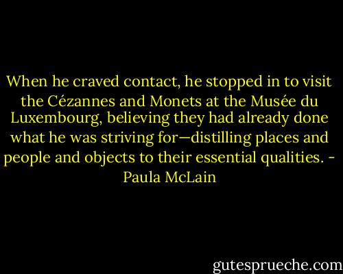 When he craved contact, he stopped in to visit the Cézannes and Monets at the Musée du Luxembourg, believing they had already done what he was striving for—distilling places and people and objects to their essential qualities. - Paula McLain