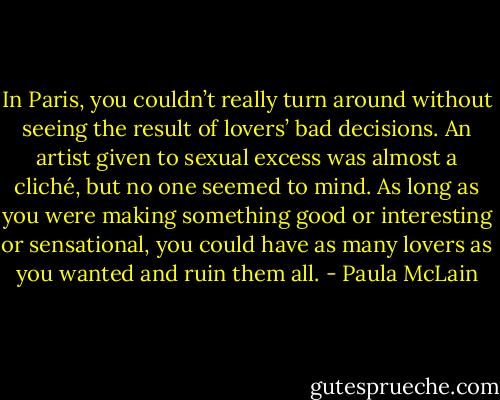 In Paris, you couldn’t really turn around without seeing the result of lovers’ bad decisions. An artist given to sexual excess was almost a cliché, but no one seemed to mind. As long as you were making something good or interesting or sensational, you could have as many lovers as you wanted and ruin them all. - Paula McLain