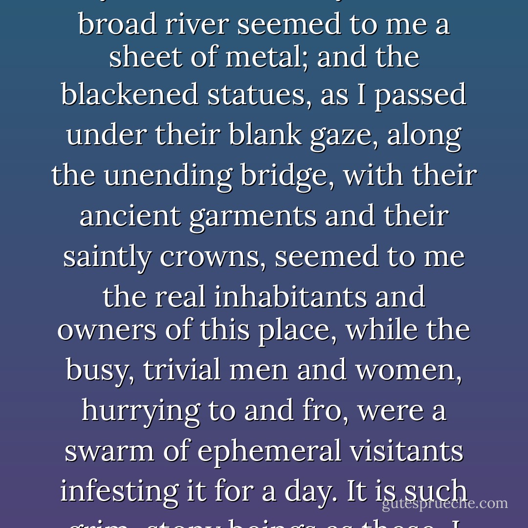 When you are quite well enough to travel, Latimer, I shall take you home with me. The journey will amuse you and do you good, for I shall go through the Tyrol and Austria, and you will see many new places. Our neighbours, the Filmores, are come; Alfred will join us at Basle, and we shall all go together to Vienna, and back by Prague...'<br /><br />My father was called away before he had finished his sentence, and he left my mind resting on the word Prague with a strange sense that a new and wondrous scene was breaking upon me: a city under the broad sunshine, that seemed to me as if it were summer sunshine of a long-past century arrested in its course-unrefreshed for ages by dews of night, or the rushing rain-cloud; scorching the dusty, weary, time-eaten grandeur of a people doomed to live on in the stale repetition of memories, like deposed and superannuated kings in their regal gold inwoven tatters. The city looked so thirsty that the broad river seemed to me a sheet of metal; and the blackened statues, as I passed under their blank gaze, along the unending bridge, with their ancient garments and their saintly crowns, seemed to me the real inhabitants and owners of this place, while the busy, trivial men and women, hurrying to and fro, were a swarm of ephemeral visitants infesting it for a day. It is such grim, stony beings as these, I thought, who are the fathers of ancient faded children, in those tanned time-fretted dwellings that crowd the steep before me; who pay their court in the worn and crumbling pomp of the palace which stretches its monotonous length on the height; who worship wearily in the stifling air of the churches, urged by no fear or hope, but compelled by their doom to be ever old and undying, to live on in the rigidity of habit, as they live on in perpetual midday, without the repose of night or the new birth of morning.<br /> <br />A stunning clang of metal suddenly thrilled through me, and I became conscious of the objects in my room again: one of the fire-irons had fallen as Pierre opened the door to bring me my draught. My heart was palpitating violently, and I begged Pierre to leave my draught beside me; I would take it presently. ("The Lifted Veil") - George Eliot