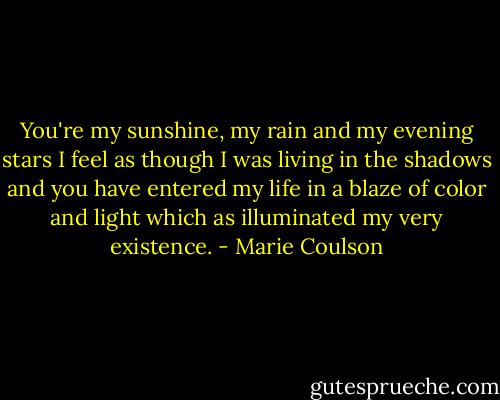 You're my sunshine, my rain and my evening stars I feel as though I was living in the shadows and you have entered my life in a blaze of color and light which as illuminated my very existence. - Marie Coulson