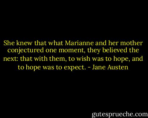 She knew that what Marianne and her mother conjectured one moment, they believed the next: that with them, to wish was to hope, and to hope was to expect. - Jane Austen
