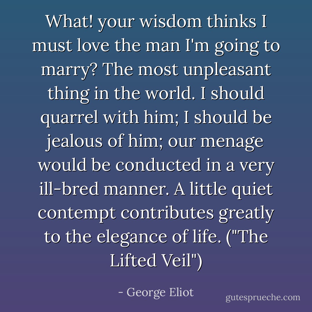 What! your wisdom thinks I must love the man I'm going to marry? The most unpleasant thing in the world. I should quarrel with him; I should be jealous of him; our menage would be conducted in a very ill-bred manner. A little quiet contempt contributes greatly to the elegance of life. ("The Lifted Veil") - George Eliot