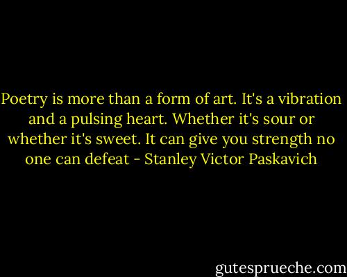 Poetry is more than a form of art. It's a vibration and a pulsing heart. Whether it's sour or whether it's sweet. It can give you strength no one can defeat - Stanley Victor Paskavich