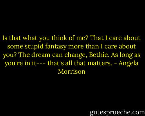 Is that what you think of me? That I care about some stupid fantasy more than I care about you? The dream can change, Bethie. As long as you're in it--- that's all that matters. - Angela Morrison