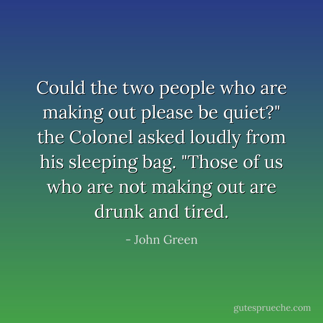 Could the two people who are making out please be quiet?" the Colonel asked loudly from his sleeping bag. "Those of us who are not making out are drunk and tired. - John Green