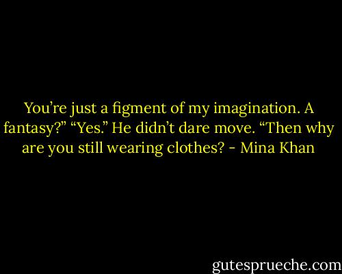 You’re just a figment of my imagination. A fantasy?”<br />“Yes.” He didn’t dare move.<br />“Then why are you still wearing clothes? - Mina Khan