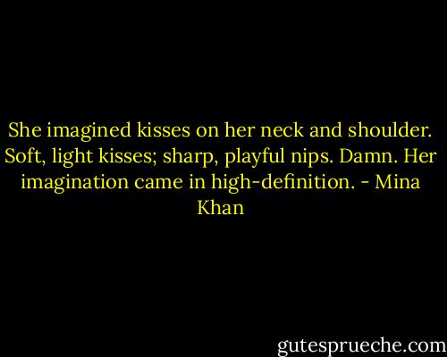 She imagined kisses on her neck and shoulder. Soft, light kisses; sharp, playful nips. Damn. Her imagination came in high-definition. - Mina Khan