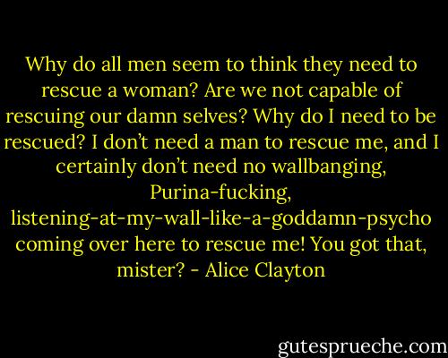 Why do all men seem to think they need to rescue a woman? Are we not capable of rescuing our damn selves? Why do I need to be rescued? I don’t need a man to rescue me, and I certainly don’t need no wallbanging, Purina-fucking, listening-at-my-wall-like-a-goddamn-psycho coming over here to rescue me! You got that, mister? - Alice Clayton