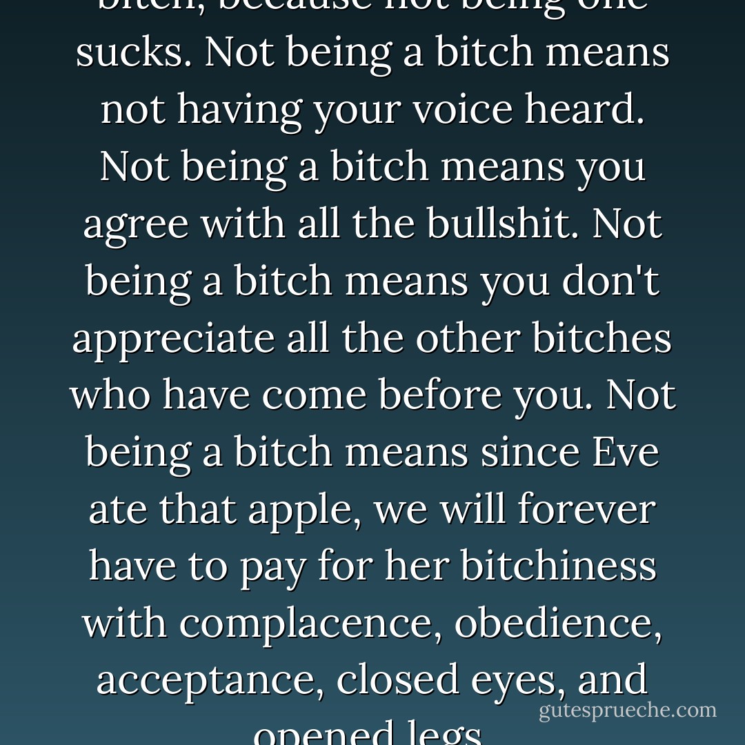These days, I strive to be a bitch, because not being one sucks. Not being a bitch means not having your voice heard. Not being a bitch means you agree with all the bullshit. Not being a bitch means you don't appreciate all the other bitches who have come before you. Not being a bitch means since Eve ate that apple, we will forever have to pay for her bitchiness with complacence, obedience, acceptance, closed eyes, and opened legs. - Margaret Cho