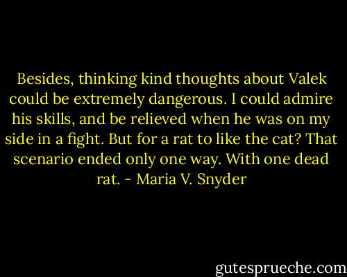 Besides, thinking kind thoughts about Valek could be extremely dangerous. I could admire his skills, and be relieved when he was on my side in a fight. But for a rat to like the cat? That scenario ended only one way. With one dead rat. - Maria V. Snyder