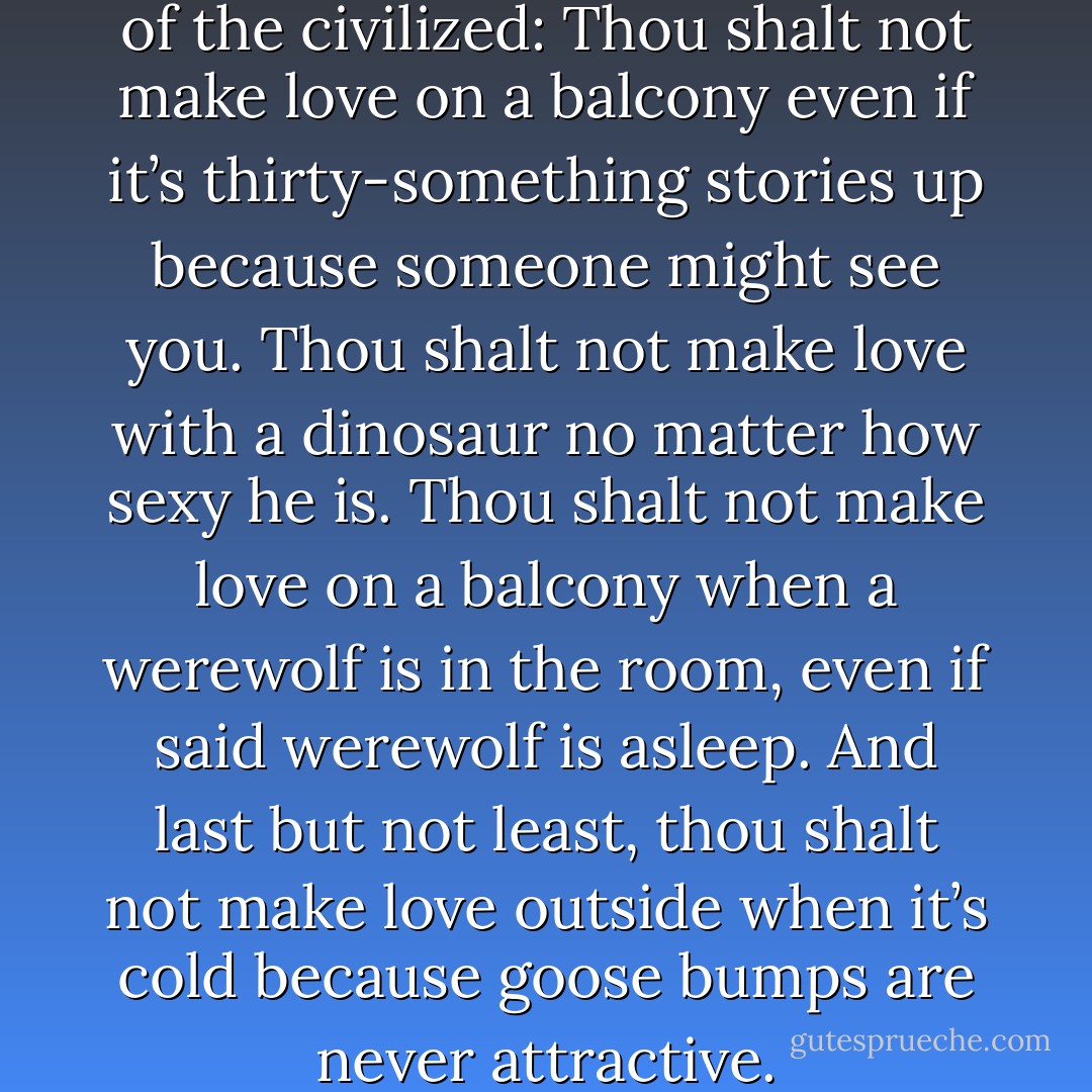 She silently chanted the rules of the civilized: Thou shalt not make love on a balcony even if it’s thirty-something stories up because someone might see you. Thou shalt not make love with a dinosaur no matter how sexy he is. Thou shalt not make love on a balcony when a werewolf is in the room, even if said werewolf is asleep. And last but not least, thou shalt not make love outside when it’s cold because goose bumps are never attractive. - Nina Bangs