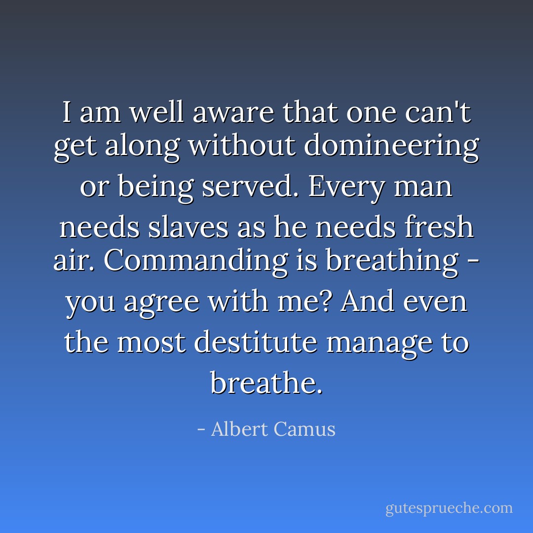 I am well aware that one can't get along without domineering or being served. Every man needs slaves as he needs fresh air. Commanding is breathing - you agree with me? And even the most destitute manage to breathe. - Albert Camus