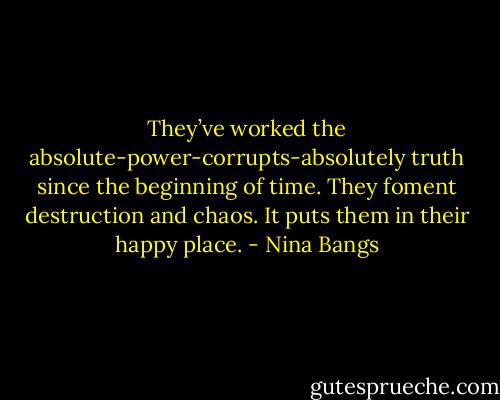 They’ve worked the absolute-power-corrupts-absolutely truth since the beginning of time. They foment destruction and chaos. It puts them in their happy place. - Nina Bangs