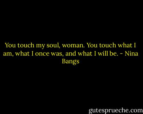 You touch my soul, woman. You touch what I am, what I once was, and what I will be. - Nina Bangs